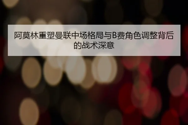 阿莫林重塑曼联中场格局与B费角色调整背后的战术深意